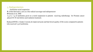5. Radioprotectors
Amifostine rectal suspension
 A thiol derivative, acts as a free radical scavenger and radioprotector
Simone et al. 2008
2 g vs. 1 g of amifostine given in a rectal suspension to patients receiving radiotherapy for Prostate cancer
placed 30–45 min before each radiation treatment.
Reduced RTOG ≥ Grade 2 toxicity & improved acute and late bowel quality of life scores compared to patients
who received 1 g of amifostine.
 