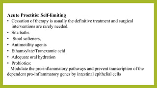 Acute Proctitis: Self-limiting
• Cessation of therapy is usually the definitive treatment and surgical
interventions are rarely needed.
• Sitz baths
• Stool softeners,
• Antimotility agents
• Ethamsylate/Tranexamic acid
• Adequate oral hydration
• Probiotics:
Modulate the pro-inflammatory pathways and prevent transcription of the
dependent pro-inflammatory genes by intestinal epithelial cells
 
