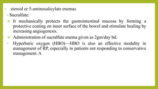 • steroid or 5-aminosalicylate enemas
• Sucralfate:
 It mechanically protects the gastrointestinal mucosa by forming a
protective coating on inner surface of the bowel and stimulate healing by
increasing angiogenesis.
 Administration of sucralfate enema given as 2gm/day bd.
• Hyperbaric oxygen (HBO)—HBO is also an effective modality in
management of RP, especially in patients not responding to conservative
management. A
 