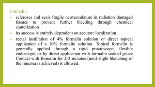 Formalin
• scleroses and seals fragile neovasculature in radiation damaged
tissues to prevent further bleeding through chemical
cauterization
• its success is entirely dependent on accurate localization.
• rectal instillation of 4% formalin solution or direct topical
application of a 10% formalin solution. Topical formalin is
generally applied through a rigid proctoscope, flexible
endoscope, or by direct application with formalin soaked gauze
Contact with formalin for 2-3 minutes (until slight blanching of
the mucosa is achieved) is allowed.
 