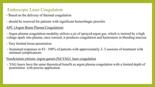 Endoscopic Laser Coagulation
• based on the delivery of thermal coagulation
• should be reserved for patients with significant hemorrhagic proctitis
APC (Argon Beam Plasma Coagulation)
• Argon plasma coagulation modality utilizes a jet of sprayed argon gas, which is ionized by a high
voltage spark into plasma, once ionized, it produces coagulation and hemostasis in bleeding mucosa.
• Very limited tissue penetration
• Sustained responses in 83– 100% of patients with approximately 2–3 sessions of treatment with
minimal complications
Neodymium yttrium- argon-garnet (Nd:YAG) laser coagulation
• YAG lasers have the same theoretical benefit as argon plasma coagulation with a limited depth of
penetration with precise application
 