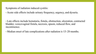 Symptoms of radiation induced cystitis:
• Acute side effects include urinary frequency, urgency, and dysuria.
• Late effects include hematuria, fistula, obstruction, ulceration, contracted
bladder, vesicovaginal fistula, necrosis, spasm, reduced flow, and
incontinence.
• Median onset of late complications after radiation is 13–20 months.
 
