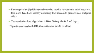  Phenazopyridine (Pyridium) can be used to provide symptomatic relief in dysuria.
It is a azo dye, it acts directly on urinary tract mucosa to produce local analgesic
effect.
 The usual adult dose of pyridium is 100 to200 mg tds for 5 to 7 days.
If dysuria associated with UTI, then antibiotics should be added.
 