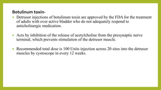 Botulinum toxin-
 Detrusor injections of botulinum toxin are approved by the FDA for the treatment
of adults with over active bladder who do not adequately respond to
anticholinergic medication.
 Acts by inhibition of the release of acetylcholine from the presynaptic nerve
terminal, which prevents stimulation of the detrusor muscle.
 Recommended total dose is 100 Units injection across 20 sites into the detrusor
muscles by cystoscope in every 12 weeks.
 