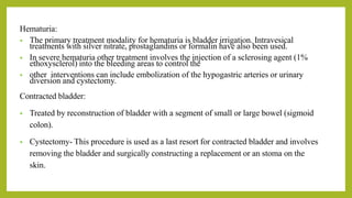 Hematuria:
• The primary treatment modality for hematuria is bladder irrigation. Intravesical
treatments with silver nitrate, prostaglandins or formalin have also been used.
• In severe hematuria other treatment involves the injection of a sclerosing agent (1%
ethoxysclerol) into the bleeding areas to control the
• other interventions can include embolization of the hypogastric arteries or urinary
diversion and cystectomy.
Contracted bladder:
• Treated by reconstruction of bladder with a segment of small or large bowel (sigmoid
colon).
• Cystectomy- This procedure is used as a last resort for contracted bladder and involves
removing the bladder and surgically constructing a replacement or an stoma on the
skin.
 