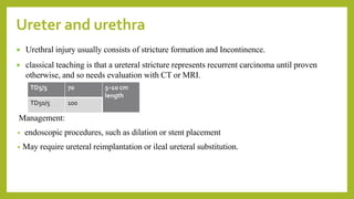  Urethral injury usually consists of stricture formation and Incontinence.
 classical teaching is that a ureteral stricture represents recurrent carcinoma until proven
otherwise, and so needs evaluation with CT or MRI.
Management:
• endoscopic procedures, such as dilation or stent placement
• May require ureteral reimplantation or ileal ureteral substitution.
Ureter and urethra
TD5/5 70 5–10 cm
length
TD50/5 100
 
