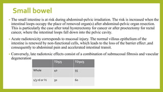 Small bowel
• The small intestine is at risk during abdominal-pelvic irradiation. The risk is increased when the
intestinal loops occupy the place of removed organ(s) after abdominal-pelvic organ resection.
This is particularly the case after total hysterectomy for cancer or after proctectomy for rectal
cancer, where the intestinal loops fall down into the pelvic cavity.
• Acute radiotoxicity corresponds to mucosal injury. The normal villous epithelium of the
intestine is renewed by non-functional cells, which leads to the loss of the barrier effect ,and
consequently to abdominal pain and accelerated intestinal transit.
• Conversely, late radiotoxic effects consist of a combination of submucosal fibrosis and vascular
degeneration
TD5/5 TD50/5
Whole 40 55
1/3 rd or ½ 50 60
 