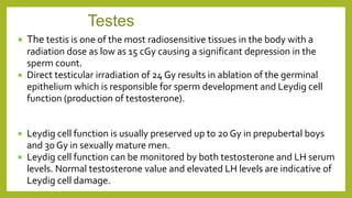  The testis is one of the most radiosensitive tissues in the body with a
radiation dose as low as 15 cGy causing a significant depression in the
sperm count.
 Direct testicular irradiation of 24 Gy results in ablation of the germinal
epithelium which is responsible for sperm development and Leydig cell
function (production of testosterone).
 Leydig cell function is usually preserved up to 20 Gy in prepubertal boys
and 30 Gy in sexually mature men.
 Leydig cell function can be monitored by both testosterone and LH serum
levels. Normal testosterone value and elevated LH levels are indicative of
Leydig cell damage.
Testes
 