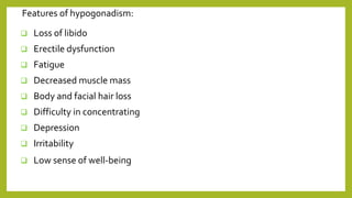 Features of hypogonadism:
 Loss of libido
 Erectile dysfunction
 Fatigue
 Decreased muscle mass
 Body and facial hair loss
 Difficulty in concentrating
 Depression
 Irritability
 Low sense of well-being
 