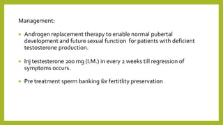 Management:
 Androgen replacement therapy to enable normal pubertal
development and future sexual function for patients with deficient
testosterone production.
 Inj testesterone 200 mg (I.M.) in every 2 weeks till regression of
symptoms occurs.
 Pre treatment sperm banking for fertitlity preservation
 