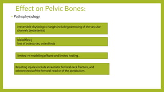 Effect on Pelvic Bones:
irreversible physiologic changes including narrowing of the vascular
channels (endarteritis)
blood flow↓
loss of osteocytes, osteoblasts
limited re-modelling of bone and limited healing .
Resulting injuries include atraumatic femoral neck fracture, and
osteonecrosis of the femoral head or of the acetabulum.
• Pathophysiology
 