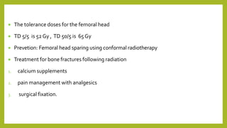  The tolerance doses for the femoral head
 TD 5/5 is 52Gy , TD 50/5 is 65 Gy
 Prevetion: Femoral head sparing using conformal radiotherapy
 Treatment for bone fractures following radiation
1. calcium supplements
2. pain management with analgesics
3. surgical fixation.
 