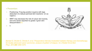 • Prevention:
1. Positioning: Frog leg position (supine with legs
abducted ) to reduce perineal skin reactions (in ca
vagina )
2. IMRT may decrease the risk of vulvar skin toxicity,
and one series reported no grade 3 groin skin
desquamation(1)
3. s
Beriwal S, Shukla G, Shinde A, et al. Preoperative intensity modulated radiation therapy and chemotherapy
for locally advanced vulvar carcinoma: analysis of pattern of relapse. Int J Radiat Oncol Biol
Phys. 2013;85:1269‐1274.
 