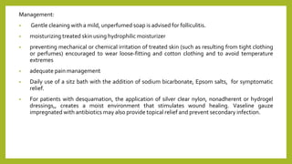 Management:
• Gentle cleaning with a mild, unperfumed soap is advised for folliculitis.
• moisturizing treated skin using hydrophilic moisturizer
• preventing mechanical or chemical irritation of treated skin (such as resulting from tight clothing
or perfumes) encouraged to wear loose‐fitting and cotton clothing and to avoid temperature
extremes
• adequate pain management
• Daily use of a sitz bath with the addition of sodium bicarbonate, Epsom salts, for symptomatic
relief.
• For patients with desquamation, the application of silver clear nylon, nonadherent or hydrogel
dressings,, creates a moist environment that stimulates wound healing. Vaseline gauze
impregnated with antibiotics may also provide topical relief and prevent secondary infection.
 