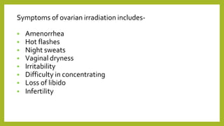 Symptoms of ovarian irradiation includes-
 Amenorrhea
 Hot flashes
 Night sweats
 Vaginal dryness
 Irritability
 Difficulty in concentrating
 Loss of libido
 Infertility
 