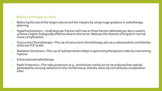 ModifyingTherapeutic Index
1. Reducing the size of the target volume and the margins by using image guidance in radiotherapy
planning.
2. Hyperfractionation— small dose per fraction with two or three fraction delivered per day is used to
achieve a higher biologically effective dose to the tumor. Reduces the chances of long term normal
tissue complications
3. Concurrent Chemotherapy—The use of concurrent chemotherapy acts as a radiosensitizer and thereby
shifts theTCP to left.
4. RadiationSensitizers—The use of radiosensitizers helps in optimizing therapeutic index by overcoming
hypoxia
5. Extracorporeal radiotherapy
6. Radio Protectors—The radio protectors (e.g.,Amifostine) mainly act by neutralizing free radicals
generated by ionizing radiations in the normal tissue, thereby reducing normal tissue complication
rates
 