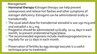  Hormonal therapy-Estrogen therapy can help prevent
osteoporosis and relieve hot flashes and other symptoms of
estrogen deficiency. Estrogens can be administered orally or
transdermally.
 The usual adult dose for transdermal estradiol is 100-150 mcg and
oral estradiol 2 to 4 mg.
 Progestins should be administered cyclically, 10-14 days in each
month, to prevent endometrial hyperplasia.
 The recommended regimens include medroxyprogesterone 10
mg daily for 10-12 days in each month.
 Preservation of fertility by egg storage (oocyte) is a useful
technique prior to treatment.
Management:
 