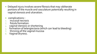  Delayed injury involves severe fibrosis that may obliterate
portions of the muscle and vasculature potentially resulting in
vaginal stenosis and ulceration.
 complications :
1. mucosal necrosis
2. fistula formation.
3. vaginal stenosis or shortening
4. formation of telangiectasia (which can lead to bleeding)
5. thinning of the vaginal mucosa
6. Vaginal dryness.
 