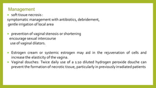  soft tissue necrosis :
symptomatic management with antibiotics, debridement,
gentle irrigation of local area
 prevention of vaginal stenosis or shortening
encourage sexual intercourse
use of vaginal dilators.
 Estrogen cream or systemic estrogen may aid in the rejuvenation of cells and
increase the elasticity of the vagina.
 Vaginal douches: Twice daily use of a 1:10 diluted hydrogen peroxide douche can
prevent the formation of necrotic tissue, particularly in previously irradiated patients
Management
 