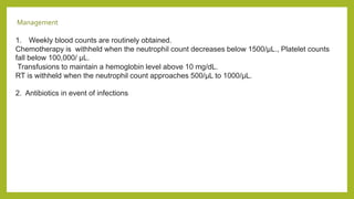 Management
1. Weekly blood counts are routinely obtained.
Chemotherapy is withheld when the neutrophil count decreases below 1500/μL., Platelet counts
fall below 100,000/ μL.
Transfusions to maintain a hemoglobin level above 10 mg/dL.
RT is withheld when the neutrophil count approaches 500/μL to 1000/μL.
2. Antibiotics in event of infections
 