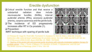 Erectile dysfunction
 Critical erectile function and that receive a
substantial radiation dose include
neurovascular bundles (NVBs), internal
pudendal arteries (IPAs), accessory pudendal
arteries, corpora cavernosa and the penile bulb.
 The incidence of ED progressively
increases after RT in Ca prostate (1).
 Prevention:
IMRT technique with sparing of penile bulb
(1).Pinkawa M, Gagel B, Piroth MD, Fischedick K, Asadpour B, Kehl M, Klotz J, Eble MJ. Erectile
dysfunction after external beam radiotherapy for prostate cancer. Eur Urol. 2009 Jan;55(1):227-34. doi:
10.1016/j.eururo.2008.03.026. Epub 2008 Mar 24. PMID: 18375048.
(2). Sparing of the penile bulb and proximal penile structures with intensity-modulated radiation therapy for
prostate cancer, J Kao, J Turian, A Meyers, R J Hamilton, B Smith, S Vijayakumar, and A B Jani
The British Journal of Radiology 2004 77:914, 129-136
 
