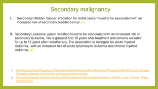 Secondary malignancy
I. Secondary Bladder Cancer: Radiation for rectal cancer found to be associated with an
increased risk of secondary bladder cancer (1)
II. Secondary Leukemia: pelvic radiation found to be associated with an increased risk of
secondary leukemia, risk is greatest 5 to 10 years after treatment and remains elevated
for up to 15 years after radiotherapy. The association is strongest for acute myeloid
leukemia, with an increased risk of acute lymphocytic leukemia and chronic myeloid
leukemia. (2)
1. Frontiers | Risk and Prognosis of Secondary Bladder Cancer After RadiationTherapy for Rectal Cancer: A Large
Population-Based Cohort Study | Oncology (frontiersin.org)
2. Pelvic radiotherapy and the risk of secondary leukemia and multiple myeloma -Wright - 2010 - Cancer -Wiley
Online Library
 