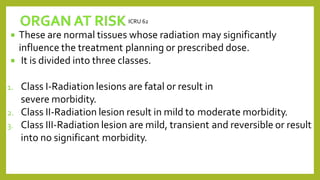  These are normal tissues whose radiation may significantly
influence the treatment planning or prescribed dose.
 It is divided into three classes.
1. Class I-Radiation lesions are fatal or result in
severe morbidity.
2. Class II-Radiation lesion result in mild to moderate morbidity.
3. Class III-Radiation lesion are mild, transient and reversible or result
into no significant morbidity.
ICRU 62
 