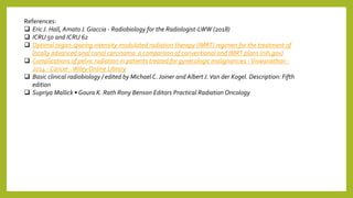 References:
 Eric J. Hall, Amato J. Giaccia - Radiobiology for the Radiologist-LWW (2018)
 ICRU 50 and ICRU 62
 Optimal organ-sparing intensity-modulated radiation therapy (IMRT) regimen for the treatment of
locally advanced anal canal carcinoma: a comparison of conventional and IMRT plans (nih.gov)
 Complications of pelvic radiation in patients treated for gynecologic malignancies -Viswanathan -
2014 - Cancer -Wiley Online Library
 Basic clinical radiobiology / edited by Michael C.Joiner and Albert J.Van der Kogel. Description: Fifth
edition
 Supriya Mallick • Goura K. Rath Rony Benson Editors Practical Radiation Oncology
 