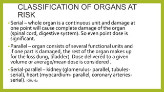 CLASSIFICATION OF ORGANS AT
RISK
•Serial – whole organ is a continuous unit and damage at
one point will cause complete damage of the organ
(spinal cord, digestive system). So even point dose is
significant.
•Parallel – organ consists of several functional units and
if one part is damaged, the rest of the organ makes up
for the loss (lung, bladder). Dose delivered to a given
volume or average/mean dose is considered .
•Serial-parallel – kidney (glomerulus- parallel, tubules-
serial), heart (myocardium- parallel, coronary arteries-
serial). ICRU-62
 