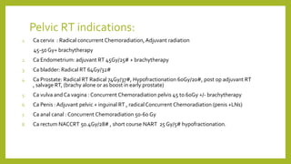 Pelvic RT indications:
1. Ca cervix : Radical concurrent Chemoradiation, Adjuvant radiation
45-50 Gy+ brachytherapy
2. Ca Endometrium: adjuvant RT 45Gy/25# + brachytherapy
3. Ca bladder: Radical RT 64Gy/32#
4. Ca Prostate: Radical RT Radical 74Gy/37#, Hypofractionation 60Gy/20#, post op adjuvant RT
, salvage RT, (brachy alone or as boost in early prostate)
5. Ca vulva and Ca vagina : Concurrent Chemoradiation pelvis 45 to 60Gy +/- brachytherapy
6. Ca Penis : Adjuvant pelvic + inguinal RT , radical Concurrent Chemoradiation (penis +LNs)
7. Ca anal canal : Concurrent Chemoradiation 50-60 Gy
8. Ca rectum NACCRT 50.4Gy/28# , short course NART 25 Gy/5# hypofractionation.
 