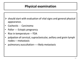 Physical examination
 should start with evaluation of vital signs and general physical
appearance.
• Cachectic - Carcinoma
• Pallor --- Ectopic pregnancy
• Rise in temperature ---TOA
• palpation of cervical, supraclavicular, axillary and groin lymph
nodes----metastasis
• pulmonary auscultation-----likely metastasis
10
 