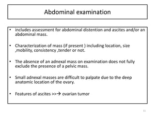Abdominal examination
• includes assessment for abdominal distention and ascites and/or an
abdominal mass.
• Characterization of mass (if present ) including location, size
,mobility, consistency ,tender or not.
• The absence of an adnexal mass on examination does not fully
exclude the presence of a pelvic mass.
• Small adnexal masses are difficult to palpate due to the deep
anatomic location of the ovary.
• Features of ascites >> ovarian tumor
11
 