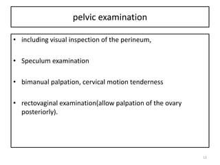 pelvic examination
• including visual inspection of the perineum,
• Speculum examination
• bimanual palpation, cervical motion tenderness
• rectovaginal examination(allow palpation of the ovary
posteriorly).
12
 