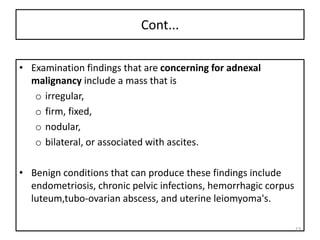 Cont...
• Examination findings that are concerning for adnexal
malignancy include a mass that is
o irregular,
o firm, fixed,
o nodular,
o bilateral, or associated with ascites.
• Benign conditions that can produce these findings include
endometriosis, chronic pelvic infections, hemorrhagic corpus
luteum,tubo-ovarian abscess, and uterine leiomyoma's.
13
 