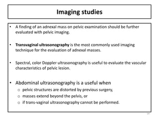 Imaging studies
• A finding of an adnexal mass on pelvic examination should be further
evaluated with pelvic imaging.
• Transvaginal ultrasonography is the most commonly used imaging
technique for the evaluation of adnexal masses.
• Spectral, color Doppler ultrasonography is useful to evaluate the vascular
characteristics of pelvic lesion.
• Abdominal ultrasonography is a useful when
o pelvic structures are distorted by previous surgery,
o masses extend beyond the pelvis, or
o if trans-vaginal ultrasonography cannot be performed.
14
 