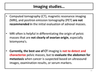 Imaging studies…
• Computed tomography (CT), magnetic resonance imaging
(MRI), and positron emission tomography (PET) are not
recommended in the initial evaluation of adnexal masses.
• MRI often is helpful in differentiating the origin of pelvic
masses that are not clearly of ovarian origin, especially
leiomyoma's.
• Currently, the best use of CT imaging is not to detect and
characterize pelvic masses, but to evaluate the abdomen for
metastasis when cancer is suspected based on ultrasound
images, examination results, or serum markers.
15
 
