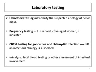 Laboratory testing
 Laboratory testing may clarify the suspected etiology of pelvic
mass.
• Pregnancy testing --in reproductive-aged women, if
indicated.
• CBC & testing for gonorrhea and chlamydial infection ----If
an infectious etiology is suspected
• urinalysis, fecal blood testing or other assessment of intestinal
involvement
16
 