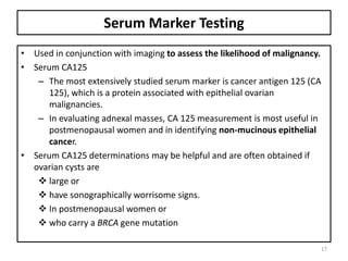 Serum Marker Testing
• Used in conjunction with imaging to assess the likelihood of malignancy.
• Serum CA125
– The most extensively studied serum marker is cancer antigen 125 (CA
125), which is a protein associated with epithelial ovarian
malignancies.
– In evaluating adnexal masses, CA 125 measurement is most useful in
postmenopausal women and in identifying non-mucinous epithelial
cancer.
• Serum CA125 determinations may be helpful and are often obtained if
ovarian cysts are
 large or
 have sonographically worrisome signs.
 In postmenopausal women or
 who carry a BRCA gene mutation
17
 