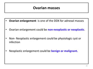 Ovarian masses
• Ovarian enlargement is one of the DDX for adnexal masses
• Ovarian enlargement could be non-neoplastic or neoplastic.
• Non- Neoplastic enlargement could be physiologic cyst or
infection
• Neoplastic enlargement could be benign or malignant.
20
 