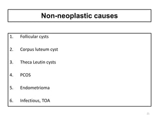 Non-neoplastic causes
1. Follicular cysts
2. Corpus luteum cyst
3. Theca Leutin cysts
4. PCOS
5. Endometrioma
6. Infectious, TOA
21
 