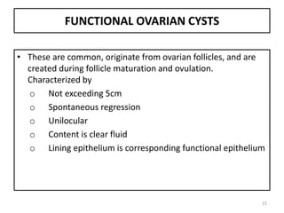 FUNCTIONAL OVARIAN CYSTS
• These are common, originate from ovarian follicles, and are
created during follicle maturation and ovulation.
Characterized by
o Not exceeding 5cm
o Spontaneous regression
o Unilocular
o Content is clear fluid
o Lining epithelium is corresponding functional epithelium
22
 