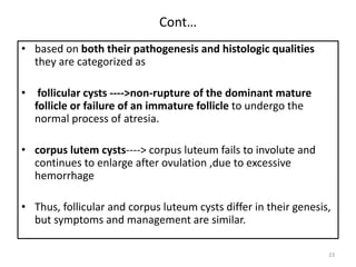 Cont…
• based on both their pathogenesis and histologic qualities
they are categorized as
• follicular cysts ---->non-rupture of the dominant mature
follicle or failure of an immature follicle to undergo the
normal process of atresia.
• corpus lutem cysts----> corpus luteum fails to involute and
continues to enlarge after ovulation ,due to excessive
hemorrhage
• Thus, follicular and corpus luteum cysts differ in their genesis,
but symptoms and management are similar.
23
 