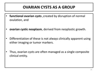 OVARIAN CYSTS AS A GROUP
• functional ovarian cysts ,created by disruption of normal
ovulation, and
• ovarian cystic neoplasm, derived from neoplastic growth.
• Differentiation of these is not always clinically apparent using
either imaging or tumor markers.
• Thus, ovarian cysts are often managed as a single composite
clinical entity.
25
 