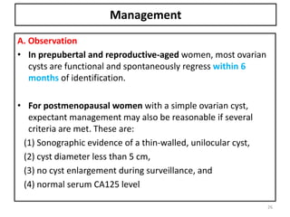 Management
A. Observation
• In prepubertal and reproductive-aged women, most ovarian
cysts are functional and spontaneously regress within 6
months of identification.
• For postmenopausal women with a simple ovarian cyst,
expectant management may also be reasonable if several
criteria are met. These are:
(1) Sonographic evidence of a thin-walled, unilocular cyst,
(2) cyst diameter less than 5 cm,
(3) no cyst enlargement during surveillance, and
(4) normal serum CA125 level
26
 