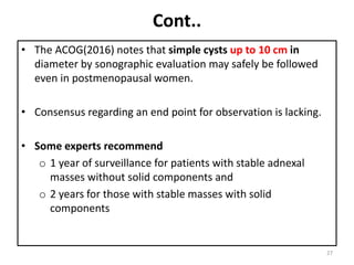 Cont..
• The ACOG(2016) notes that simple cysts up to 10 cm in
diameter by sonographic evaluation may safely be followed
even in postmenopausal women.
• Consensus regarding an end point for observation is lacking.
• Some experts recommend
o 1 year of surveillance for patients with stable adnexal
masses without solid components and
o 2 years for those with stable masses with solid
components
27
 