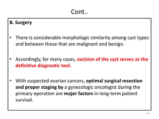 Cont..
B. Surgery
• There is considerable morphologic similarity among cyst types
and between those that are malignant and benign.
• Accordingly, for many cases, excision of the cyst serves as the
definitive diagnostic tool.
• With suspected ovarian cancers, optimal surgical resection
and proper staging by a gynecologic oncologist during the
primary operation are major factors in long-term patient
survival.
28
 