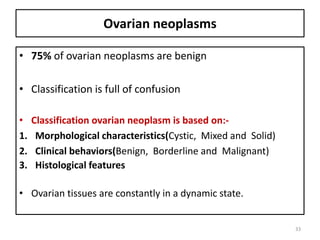 Ovarian neoplasms
• 75% of ovarian neoplasms are benign
• Classification is full of confusion
• Classification ovarian neoplasm is based on:-
1. Morphological characteristics(Cystic, Mixed and Solid)
2. Clinical behaviors(Benign, Borderline and Malignant)
3. Histological features
• Ovarian tissues are constantly in a dynamic state.
33
 