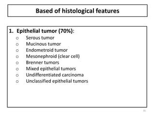 Based of histological features
1. Epithelial tumor (70%):
o Serous tumor
o Mucinous tumor
o Endometroid tumor
o Mesonephroid (clear cell)
o Brenner tumors
o Mixed epithelial tumors
o Undifferentiated carcinoma
o Unclassified epithelial tumors
35
 