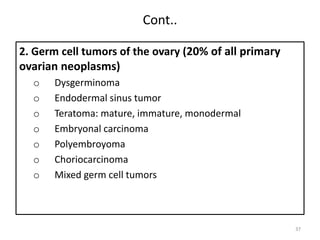 Cont..
2. Germ cell tumors of the ovary (20% of all primary
ovarian neoplasms)
o Dysgerminoma
o Endodermal sinus tumor
o Teratoma: mature, immature, monodermal
o Embryonal carcinoma
o Polyembroyoma
o Choriocarcinoma
o Mixed germ cell tumors
37
 