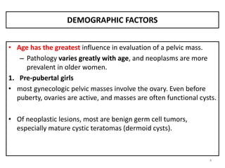DEMOGRAPHIC FACTORS
• Age has the greatest influence in evaluation of a pelvic mass.
– Pathology varies greatly with age, and neoplasms are more
prevalent in older women.
1. Pre-pubertal girls
• most gynecologic pelvic masses involve the ovary. Even before
puberty, ovaries are active, and masses are often functional cysts.
• Of neoplastic lesions, most are benign germ cell tumors,
especially mature cystic teratomas (dermoid cysts).
4
 